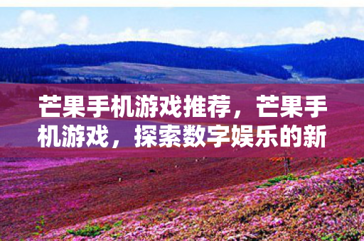 芒果手机游戏推荐，芒果手机游戏，探索数字娱乐的新边疆