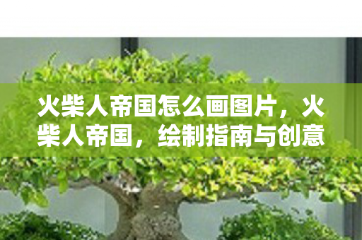 火柴人帝国怎么画图片,火柴人帝国,绘制指南与创意灵感 火柴人帝国怎么画图片,火柴人帝国,绘制指南与创意灵感