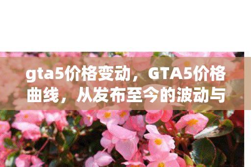 gta5价格变动,GTA5价格曲线,从发布至今的波动与趋势 gta5价格变动,GTA5价格曲线,从发布至今的波动与趋势