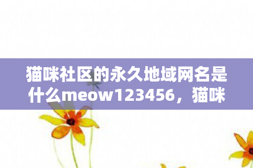 猫咪社区的永久地域网名是什么meow123456,猫咪社区,探索猫咪的世界,与喵星人共享欢乐 猫咪社区的永久地域网名是什么meow123456,猫咪社区,探索猫咪的世界,与喵星人共享欢乐