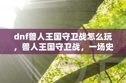 dnf兽人王国守卫战怎么玩，兽人王国守卫战，一场史诗般的冒险
