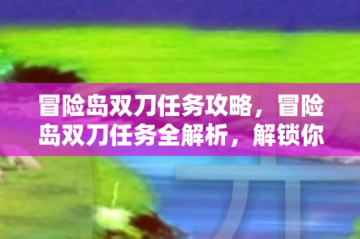 冒险岛双刀任务攻略,冒险岛双刀任务全解析,解锁你的战斗潜能 冒险岛双刀任务攻略,冒险岛双刀任务全解析,解锁你的战斗潜能