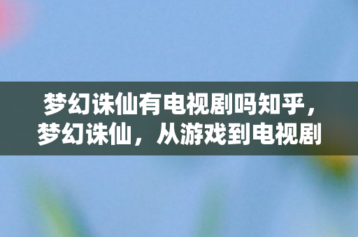 梦幻诛仙有电视剧吗知乎,梦幻诛仙,从游戏到电视剧的跨界之旅 梦幻诛仙有电视剧吗知乎,梦幻诛仙,从游戏到电视剧的跨界之旅