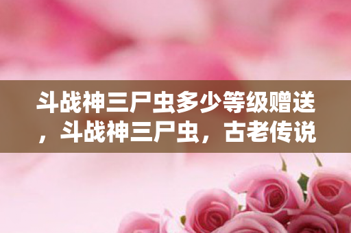斗战神三尸虫多少等级赠送,斗战神三尸虫,古老传说中的神秘生物 斗战神三尸虫多少等级赠送,斗战神三尸虫,古老传说中的神秘生物