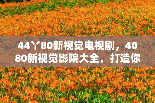 44丫80新视觉电视剧,4080新视觉影院大全,打造你的私人影院,尽享高清影视盛宴 44丫80新视觉电视剧,4080新视觉影院大全,打造你的私人影院,尽享高清影视盛宴