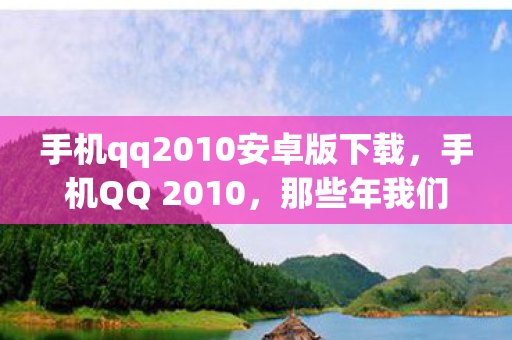 手机qq2010安卓版下载,手机QQ 2010,那些年我们共同使用的经典应用 手机qq2010安卓版下载,手机QQ 2010,那些年我们共同使用的经典应用