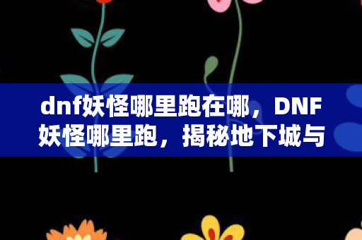 dnf妖怪哪里跑在哪，DNF妖怪哪里跑，揭秘地下城与勇士中的神秘生物