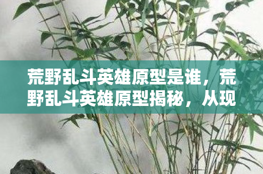 荒野乱斗英雄原型是谁,荒野乱斗英雄原型揭秘,从现实到虚拟的奇妙之旅 荒野乱斗英雄原型是谁,荒野乱斗英雄原型揭秘,从现实到虚拟的奇妙之旅