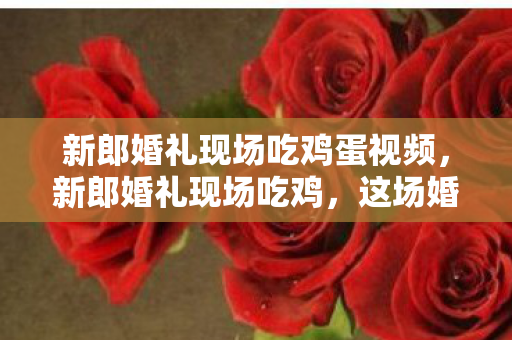 新郎婚礼现场吃鸡蛋视频,新郎婚礼现场吃鸡,这场婚礼太会玩! 新郎婚礼现场吃鸡蛋视频,新郎婚礼现场吃鸡,这场婚礼太会玩!