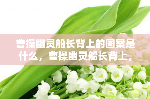 曹操幽灵船长背上的图案是什么,曹操幽灵船长背上,一段被遗忘的历史传奇 曹操幽灵船长背上的图案是什么,曹操幽灵船长背上,一段被遗忘的历史传奇