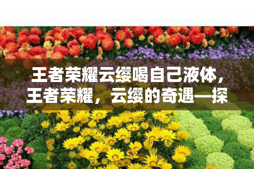 王者荣耀云缨喝自己液体,王者荣耀,云缨的奇遇—探索白色液体的秘密 王者荣耀云缨喝自己液体,王者荣耀,云缨的奇遇—探索白色液体的秘密
