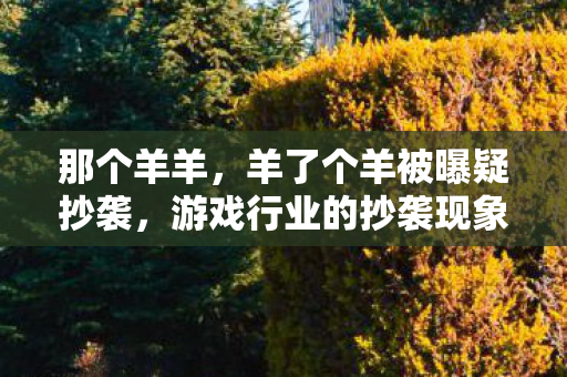 那个羊羊,羊了个羊被曝疑抄袭,游戏行业的抄袭现象与维权之路 那个羊羊,羊了个羊被曝疑抄袭,游戏行业的抄袭现象与维权之路