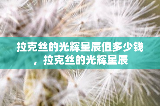 拉克丝的光辉星辰值多少钱,拉克丝的光辉星辰 拉克丝的光辉星辰值多少钱,拉克丝的光辉星辰