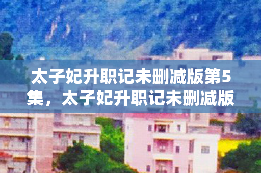 太子妃升职记未删减版第5集,太子妃升职记未删减版,一段跨越时空的浪漫传奇 太子妃升职记未删减版第5集,太子妃升职记未删减版,一段跨越时空的浪漫传奇