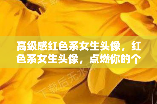 高级感红色系女生头像,红色系女生头像,点燃你的个性与魅力 高级感红色系女生头像,红色系女生头像,点燃你的个性与魅力