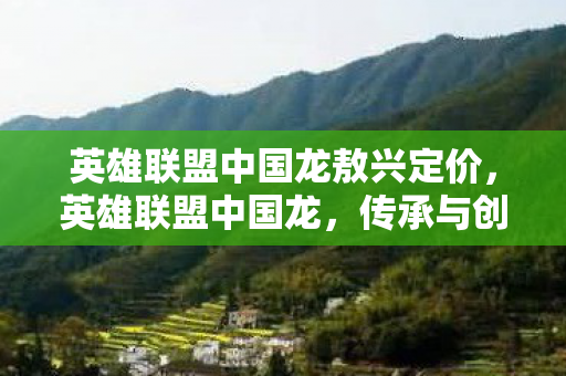英雄联盟中国龙敖兴定价,英雄联盟中国龙,传承与创新的电竞传奇 英雄联盟中国龙敖兴定价,英雄联盟中国龙,传承与创新的电竞传奇