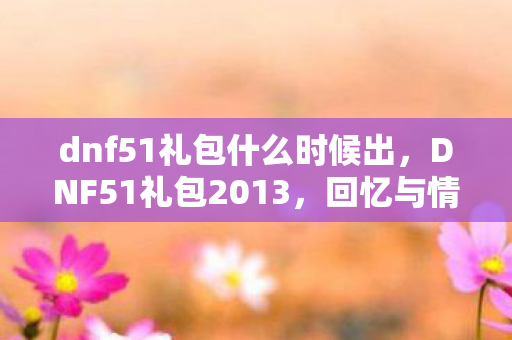 dnf51礼包什么时候出,DNF51礼包2013,回忆与情怀的交织 dnf51礼包什么时候出,DNF51礼包2013,回忆与情怀的交织