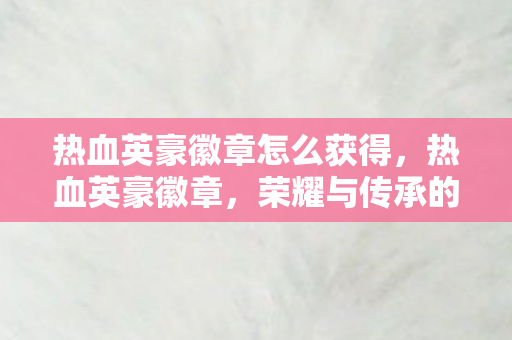 热血英豪徽章怎么获得,热血英豪徽章,荣耀与传承的见证 热血英豪徽章怎么获得,热血英豪徽章,荣耀与传承的见证