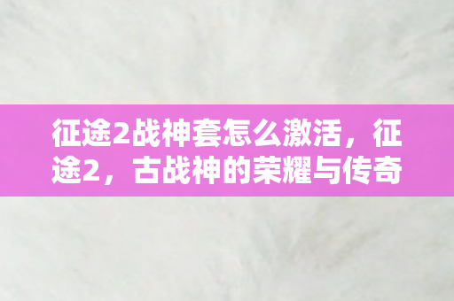 征途2战神套怎么激活,征途2,古战神的荣耀与传奇 征途2战神套怎么激活,征途2,古战神的荣耀与传奇