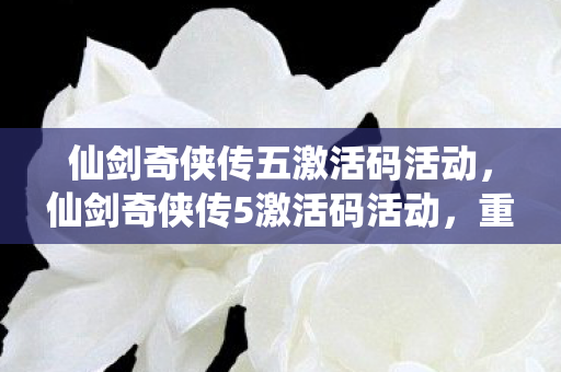 仙剑奇侠传五激活码活动,仙剑奇侠传5激活码活动,重温经典,共享回忆 仙剑奇侠传五激活码活动,仙剑奇侠传5激活码活动,重温经典,共享回忆