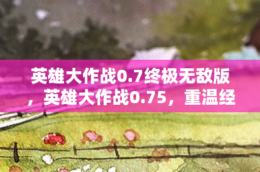 英雄大作战0.7终极无敌版,英雄大作战0.75,重温经典,探索无限可能 英雄大作战0.7终极无敌版,英雄大作战0.75,重温经典,探索无限可能