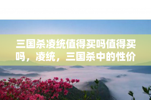 三国杀凌统值得买吗值得买吗,凌统,三国杀中的性价比之选 三国杀凌统值得买吗值得买吗,凌统,三国杀中的性价比之选
