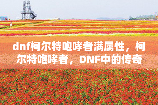 dnf柯尔特咆哮者满属性,柯尔特咆哮者,DNF中的传奇枪神 dnf柯尔特咆哮者满属性,柯尔特咆哮者,DNF中的传奇枪神