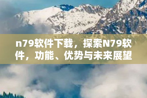 n79软件下载,探索N79软件,功能、优势与未来展望 n79软件下载,探索N79软件,功能、优势与未来展望