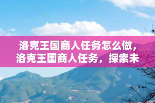 洛克王国商人任务怎么做,洛克王国商人任务,探索未知,收获财富与友谊 洛克王国商人任务怎么做,洛克王国商人任务,探索未知,收获财富与友谊