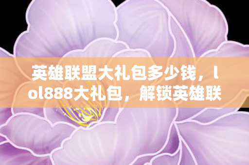 英雄联盟大礼包多少钱,lol888大礼包,解锁英雄联盟的无限可能 英雄联盟大礼包多少钱,lol888大礼包,解锁英雄联盟的无限可能