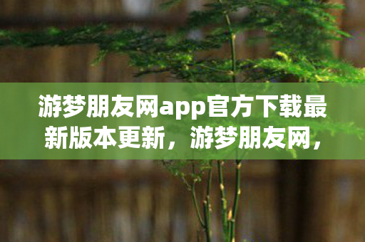 游梦朋友网app官方下载最新版本更新,游梦朋友网,连接你我,共筑梦想 游梦朋友网app官方下载最新版本更新,游梦朋友网,连接你我,共筑梦想