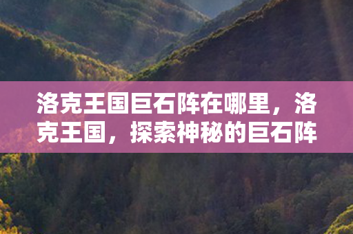 洛克王国巨石阵在哪里,洛克王国,探索神秘的巨石阵 洛克王国巨石阵在哪里,洛克王国,探索神秘的巨石阵
