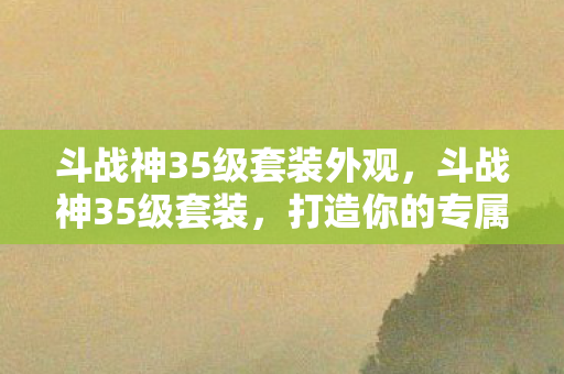 斗战神35级套装外观,斗战神35级套装,打造你的专属战斗神器 斗战神35级套装外观,斗战神35级套装,打造你的专属战斗神器