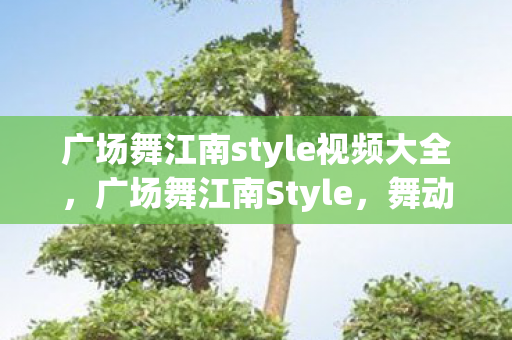 广场舞江南style视频大全,广场舞江南Style,舞动江南,乐享生活 广场舞江南style视频大全,广场舞江南Style,舞动江南,乐享生活