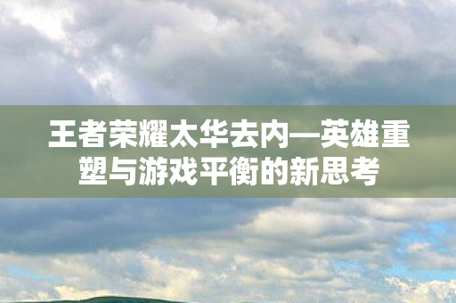 王者荣耀太华去内—英雄重塑与游戏平衡的新思考 王者荣耀太华去内—英雄重塑与游戏平衡的新思考