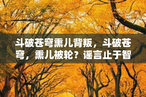 斗破苍穹熏儿背叛,斗破苍穹,熏儿被轮?谣言止于智者,真相在此! 斗破苍穹熏儿背叛,斗破苍穹,熏儿被轮?谣言止于智者,真相在此!