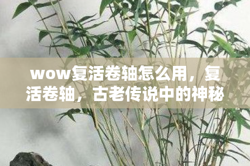 wow复活卷轴怎么用,复活卷轴,古老传说中的神秘宝物 wow复活卷轴怎么用,复活卷轴,古老传说中的神秘宝物