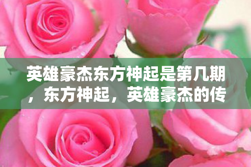英雄豪杰东方神起是第几期,东方神起,英雄豪杰的传奇故事 英雄豪杰东方神起是第几期,东方神起,英雄豪杰的传奇故事