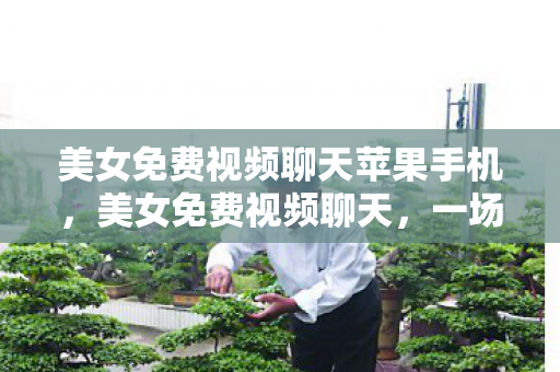 美女免费视频聊天苹果手机,美女免费视频聊天,一场虚拟与现实交织的社交盛宴 美女免费视频聊天苹果手机,美女免费视频聊天,一场虚拟与现实交织的社交盛宴
