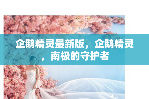 企鹅精灵最新版,企鹅精灵,南极的守护者 企鹅精灵最新版,企鹅精灵,南极的守护者