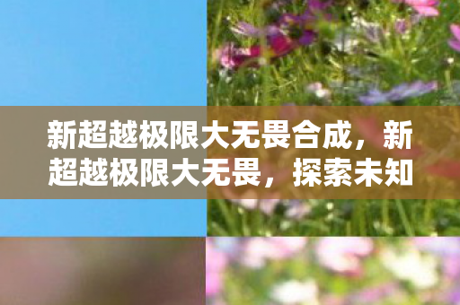 新超越极限大无畏合成,新超越极限大无畏,探索未知,挑战自我 新超越极限大无畏合成,新超越极限大无畏,探索未知,挑战自我