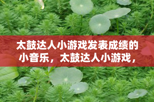 太鼓达人小游戏发表成绩的小音乐,太鼓达人小游戏,节奏与欢乐的完美融合 太鼓达人小游戏发表成绩的小音乐,太鼓达人小游戏,节奏与欢乐的完美融合
