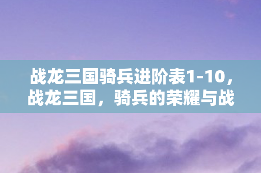 战龙三国骑兵进阶表1-10,战龙三国,骑兵的荣耀与战术 战龙三国骑兵进阶表1-10,战龙三国,骑兵的荣耀与战术
