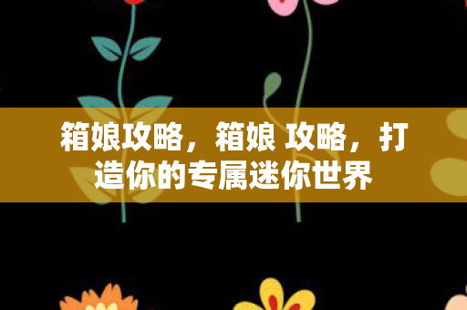 箱娘攻略,箱娘 攻略,打造你的专属迷你世界 箱娘攻略,箱娘 攻略,打造你的专属迷你世界