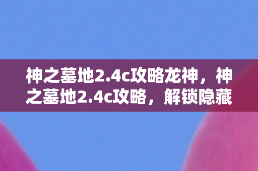 神之墓地2.4c攻略龙神,神之墓地2.4c攻略,解锁隐藏关卡,提升角色实力 神之墓地2.4c攻略龙神,神之墓地2.4c攻略,解锁隐藏关卡,提升角色实力
