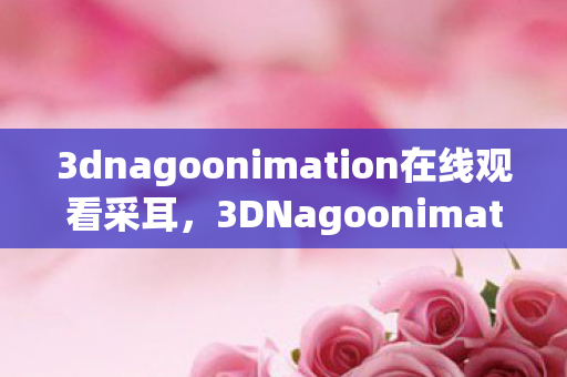 3dnagoonimation在线观看采耳,3DNagoonimation,探索三维动画的奇妙世界 3dnagoonimation在线观看采耳,3DNagoonimation,探索三维动画的奇妙世界