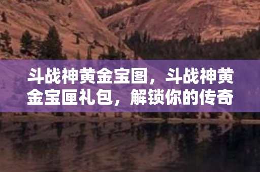 斗战神黄金宝图,斗战神黄金宝匣礼包,解锁你的传奇之旅 斗战神黄金宝图,斗战神黄金宝匣礼包,解锁你的传奇之旅