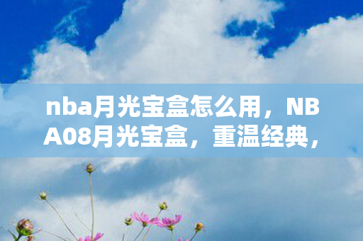 nba月光宝盒怎么用，NBA08月光宝盒，重温经典，见证传奇
