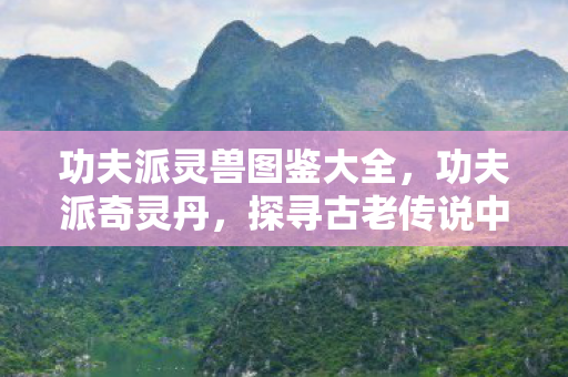 功夫派灵兽图鉴大全,功夫派奇灵丹,探寻古老传说中的神秘力量 功夫派灵兽图鉴大全,功夫派奇灵丹,探寻古老传说中的神秘力量