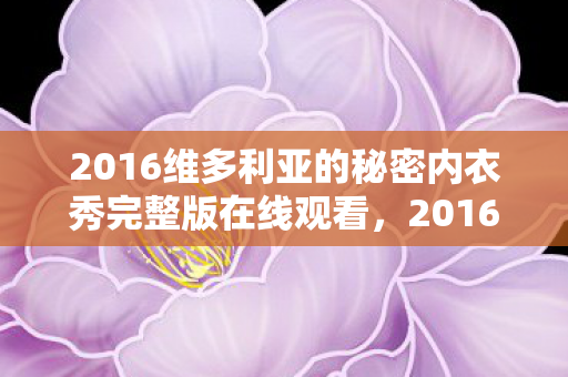 2016维多利亚的秘密内衣秀完整版在线观看，2016维多利亚的秘密内衣秀，时尚与梦幻的完美结合